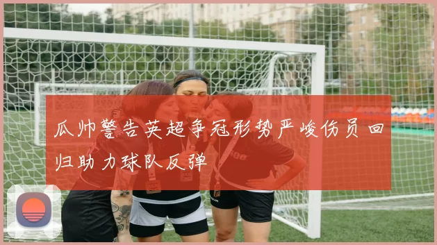 瓜帅警告英超争冠形势严峻伤员回归助力球队反弹