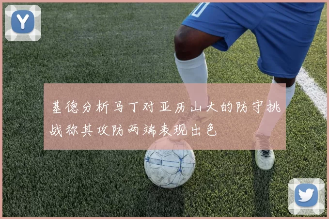 基德分析马丁对亚历山大的防守挑战称其攻防两端表现出色