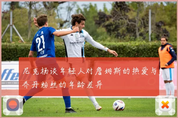 尼克杨谈年轻人对詹姆斯的热爱与乔丹粉丝的年龄差异