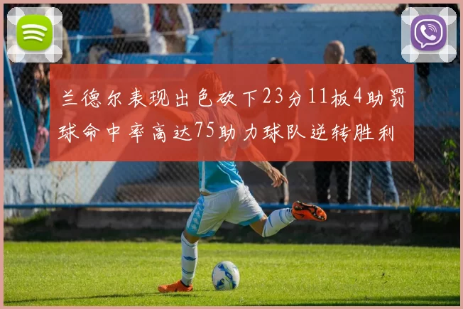 兰德尔表现出色砍下23分11板4助罚球命中率高达75助力球队逆转胜利