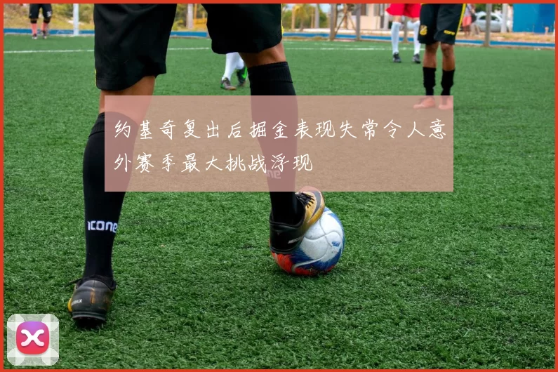 约基奇复出后掘金表现失常令人意外赛季最大挑战浮现