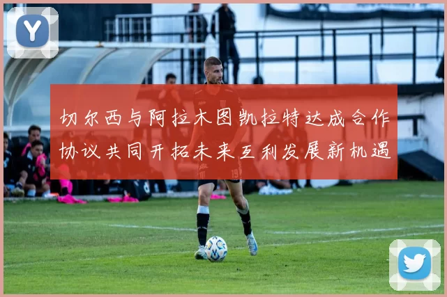 切尔西与阿拉木图凯拉特达成合作协议共同开拓未来互利发展新机遇