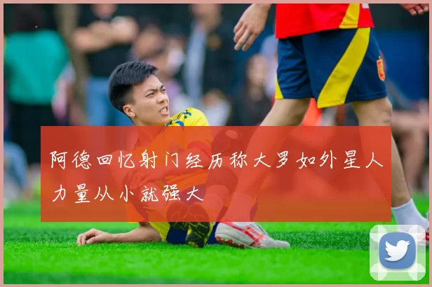 阿德回忆射门经历称大罗如外星人力量从小就强大