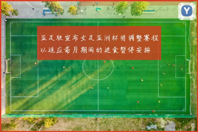 亚足联宣布女足亚洲杯将调整赛程以适应斋月期间的进食暂停安排
