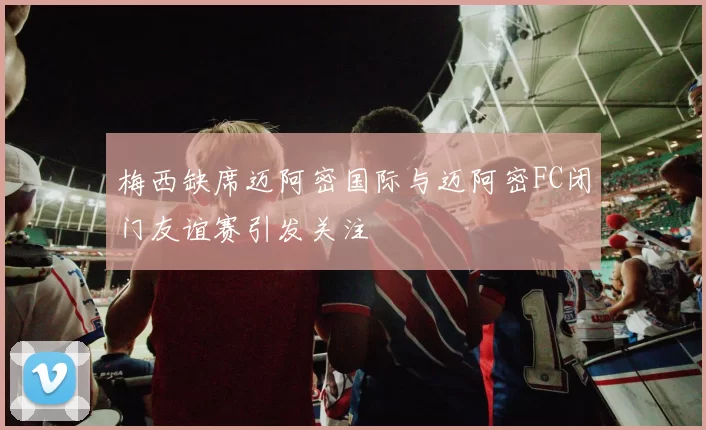 梅西缺席迈阿密国际与迈阿密FC闭门友谊赛引发关注
