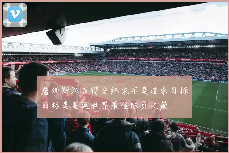 詹姆斯坦言得分纪录不是追求目标目标是重返世界最佳球员之巅