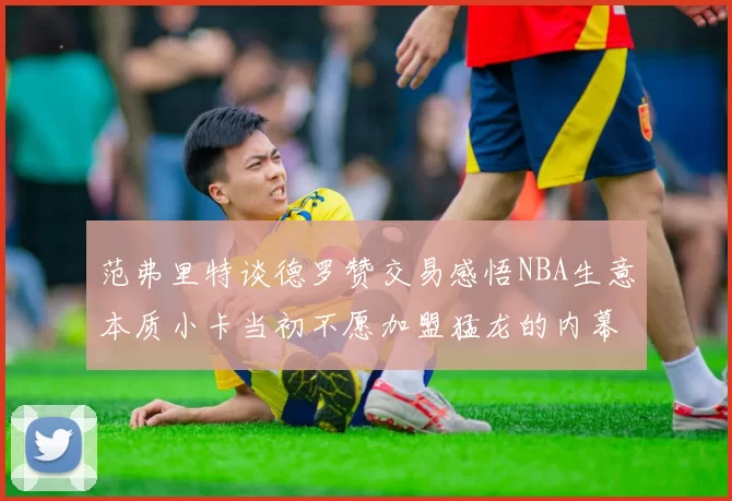 范弗里特谈德罗赞交易感悟NBA生意本质小卡当初不愿加盟猛龙的内幕揭秘