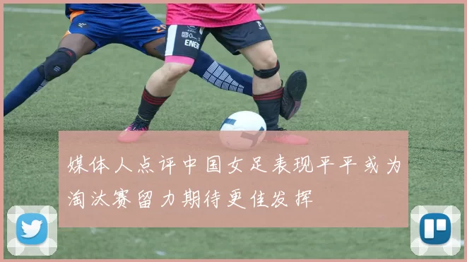 媒体人点评中国女足表现平平或为淘汰赛留力期待更佳发挥