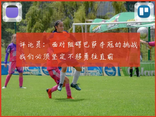 评论员：面对阻碍巴萨夺冠的挑战我们必须坚定不移勇往直前