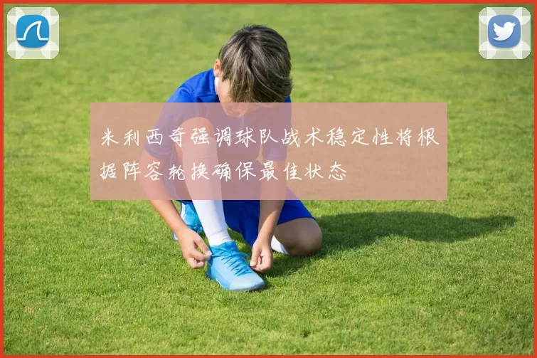 米利西奇强调球队战术稳定性将根据阵容轮换确保最佳状态