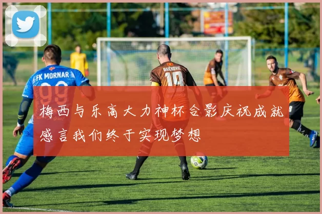 梅西与乐高大力神杯合影庆祝成就感言我们终于实现梦想