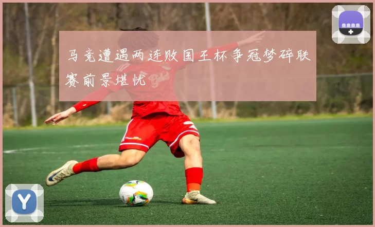 马竞遭遇两连败国王杯争冠梦碎联赛前景堪忧