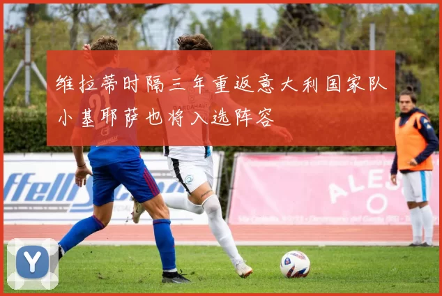 维拉蒂时隔三年重返意大利国家队小基耶萨也将入选阵容