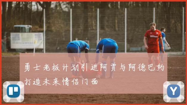勇士老板计划引进阿贾与阿德巴约打造未来情侣门面