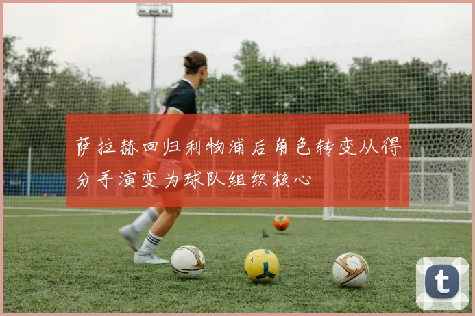 萨拉赫回归利物浦后角色转变从得分手演变为球队组织核心