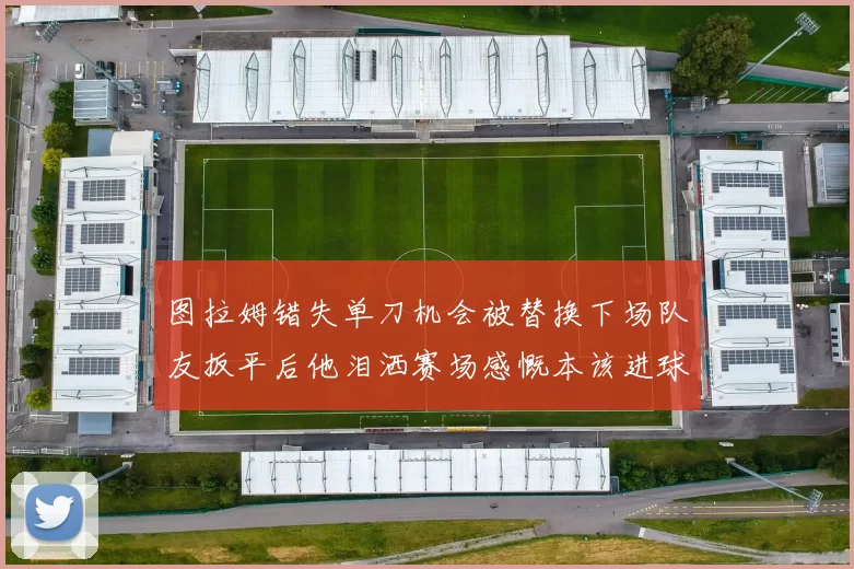 图拉姆错失单刀机会被替换下场队友扳平后他泪洒赛场感慨本该进球