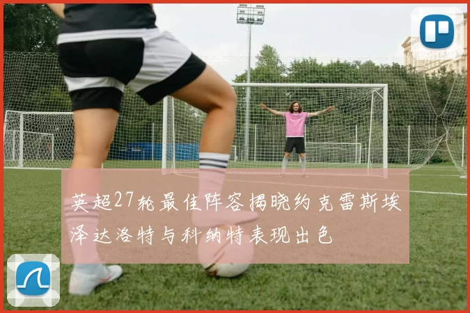 英超27轮最佳阵容揭晓约克雷斯埃泽达洛特与科纳特表现出色