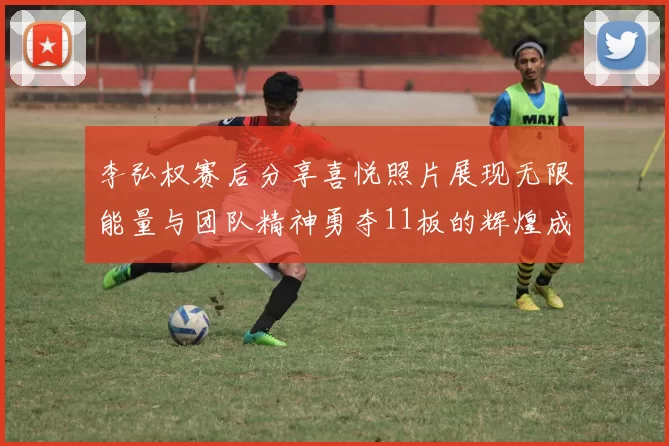 李弘权赛后分享喜悦照片展现无限能量与团队精神勇夺11板的辉煌成就