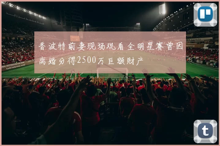 香波特前妻现场观看全明星赛曾因离婚分得2500万巨额财产