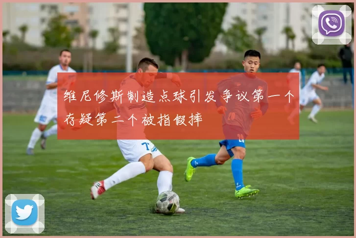 维尼修斯制造点球引发争议第一个存疑第二个被指假摔