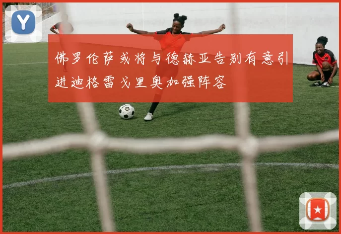 佛罗伦萨或将与德赫亚告别有意引进迪格雷戈里奥加强阵容