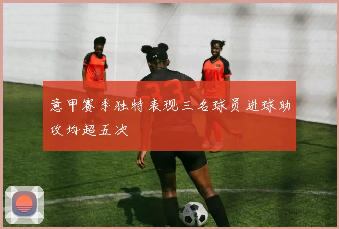 意甲赛季独特表现三名球员进球助攻均超五次
